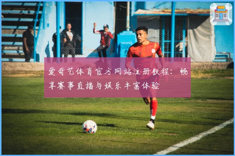 爱奇艺体育官方网站注册教程：畅享赛事直播与娱乐丰富体验