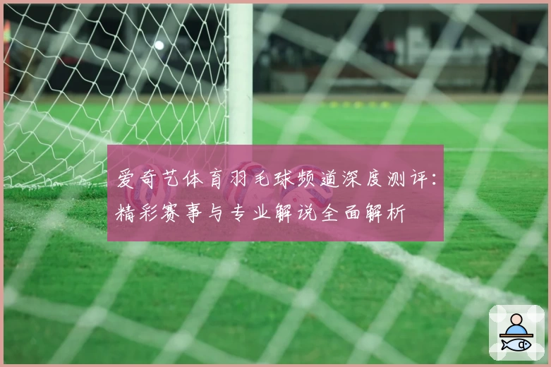 爱奇艺体育羽毛球频道深度测评：精彩赛事与专业解说全面解析