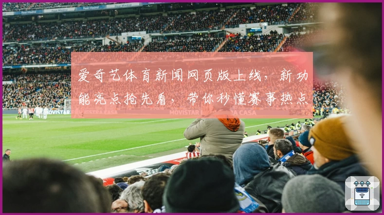 爱奇艺体育新闻网页版上线，新功能亮点抢先看，带你秒懂赛事热点与精彩回放