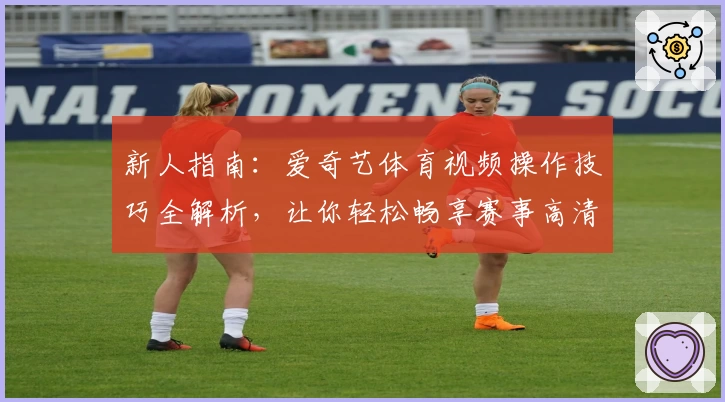 新人指南：爱奇艺体育视频操作技巧全解析，让你轻松畅享赛事高清直播