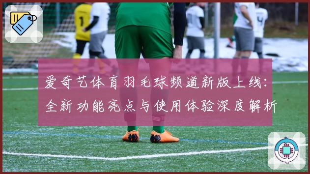 爱奇艺体育羽毛球频道新版上线：全新功能亮点与使用体验深度解析
