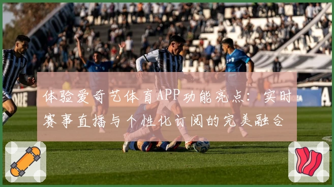 体验爱奇艺体育APP功能亮点：实时赛事直播与个性化订阅的完美融合