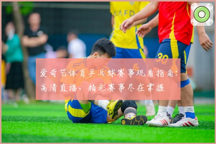 爱奇艺体育乒乓球赛事观看指南：高清直播、精彩赛事尽在掌握