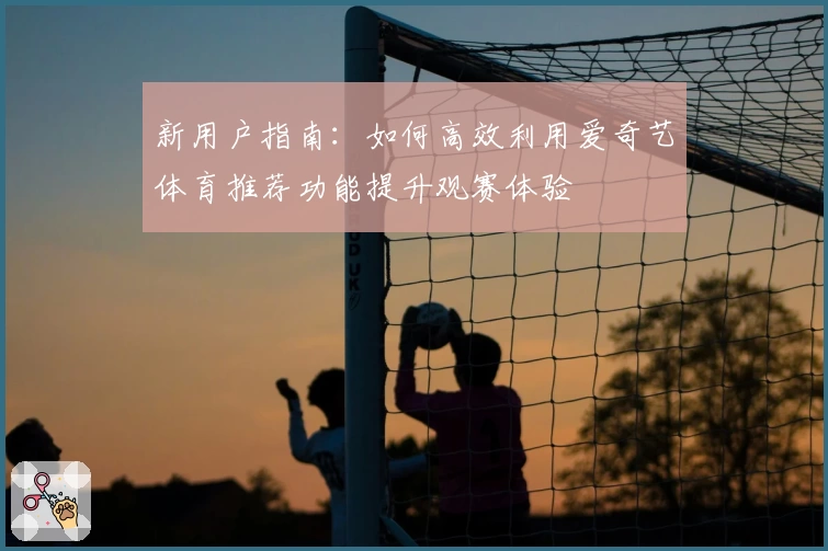 新用户指南：如何高效利用爱奇艺体育推荐功能提升观赛体验