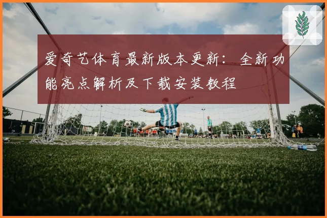 爱奇艺体育最新版本更新：全新功能亮点解析及下载安装教程