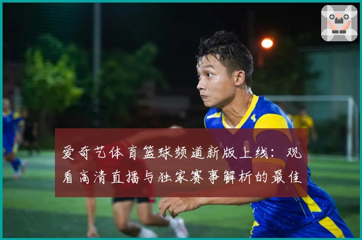 爱奇艺体育篮球频道新版上线:观看高清直播与独家赛事解析的最佳选择