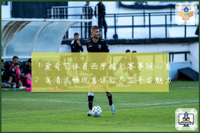 「爱奇艺体育西甲精彩赛事随心看，高清流畅观看体验尽显平台魅力」