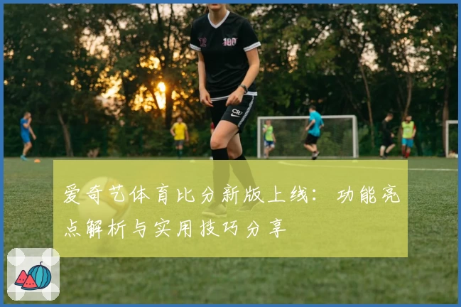爱奇艺体育比分新版上线:功能亮点解析与实用技巧分享