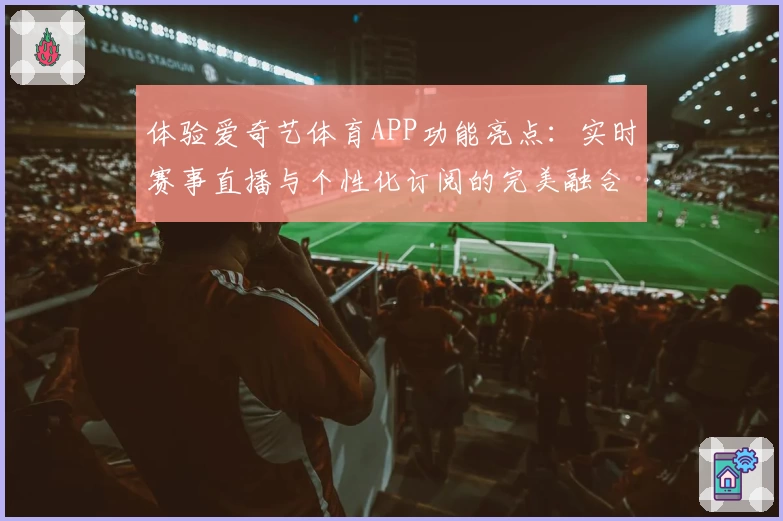 体验爱奇艺体育APP功能亮点：实时赛事直播与个性化订阅的完美融合
