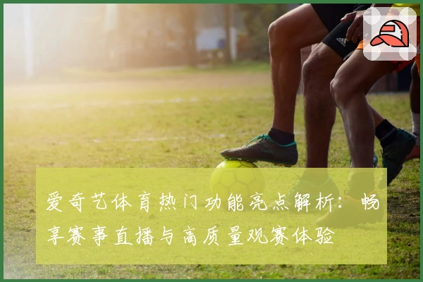 爱奇艺体育热门功能亮点解析：畅享赛事直播与高质量观赛体验
