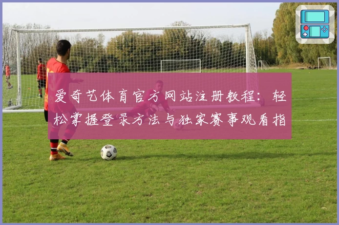爱奇艺体育官方网站注册教程：轻松掌握登录方法与独家赛事观看指南