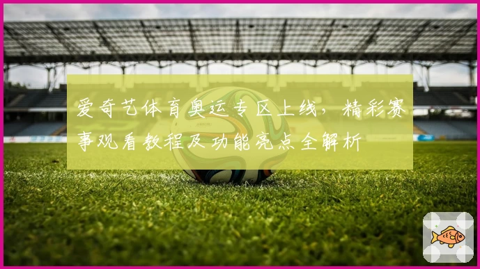 爱奇艺体育奥运专区上线，精彩赛事观看教程及功能亮点全解析