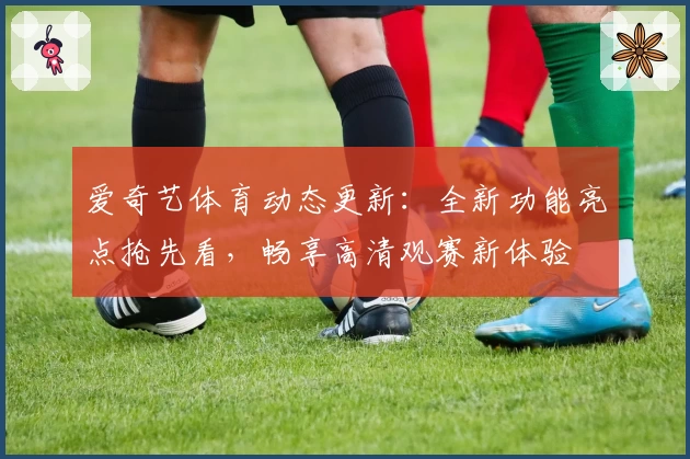 爱奇艺体育动态更新：全新功能亮点抢先看，畅享高清观赛新体验
