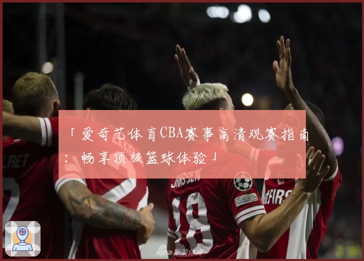 「爱奇艺体育CBA赛事高清观赛指南:畅享顶级篮球体验」