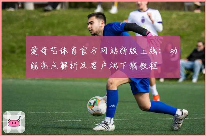 爱奇艺体育官方网站新版上线：功能亮点解析及客户端下载教程