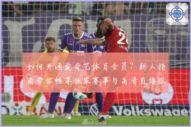 如何开通爱奇艺体育会员？新人指南带你畅享独家赛事与高清直播服务