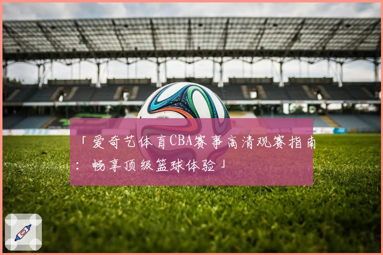 「爱奇艺体育CBA赛事高清观赛指南:畅享顶级篮球体验」