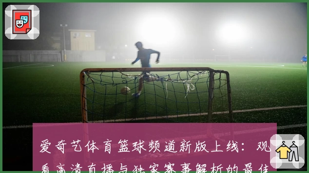 爱奇艺体育篮球频道新版上线:观看高清直播与独家赛事解析的最佳选择
